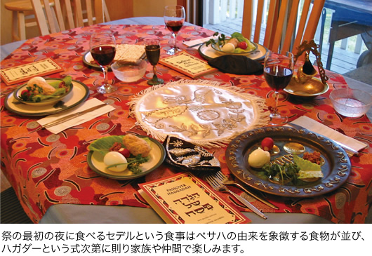 祭の最初の夜に食べるセデルという食事はペサハの由来を象徴する食物が並び、ハガダーという式次第に則り家族や仲間で楽しみます。
